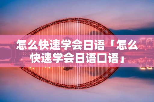 怎么快速学会日语「怎么快速学会日语口语」 怎么快速学会日语「怎么快速学会日语口语」
