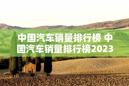 中国汽车销量排行榜 中国汽车销量排行榜2023