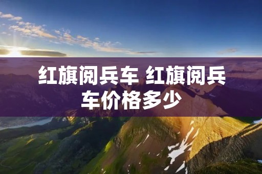 红旗阅兵车 红旗阅兵车价格多少 红旗阅兵车 红旗阅兵车价格多少