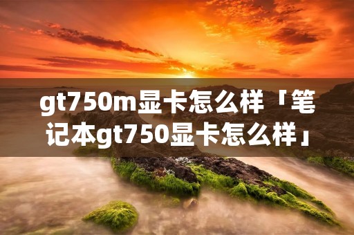 gt750m显卡怎么样「笔记本gt750显卡怎么样」 gt750m显卡怎么样「笔记本gt750显卡怎么样」