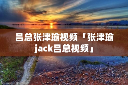 吕总张津瑜视频「张津瑜jack吕总视频」