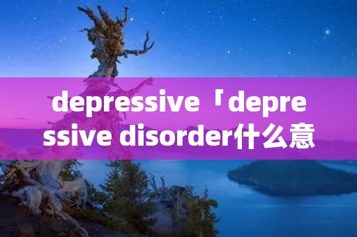 depressive「depressive disorder什么意思」 depressive「depressive disorder什么意思」