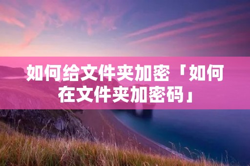 如何给文件夹加密「如何在文件夹加密码」 如何给文件夹加密「如何在文件夹加密码」