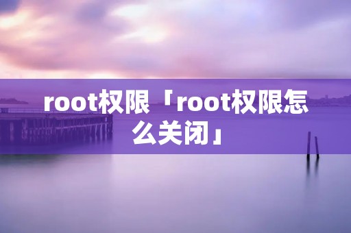 root权限「root权限怎么关闭」