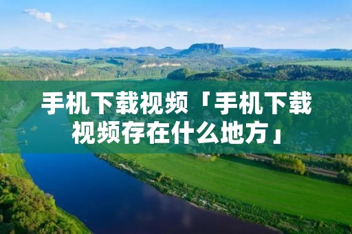 手机下载视频「手机下载视频存在什么地方」 手机下载视频「手机下载视频存在什么地方」