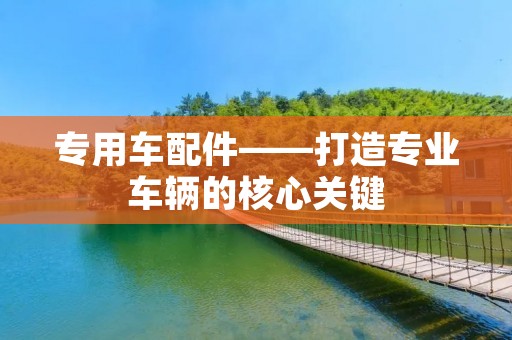 专用车配件——打造专业车辆的核心关键