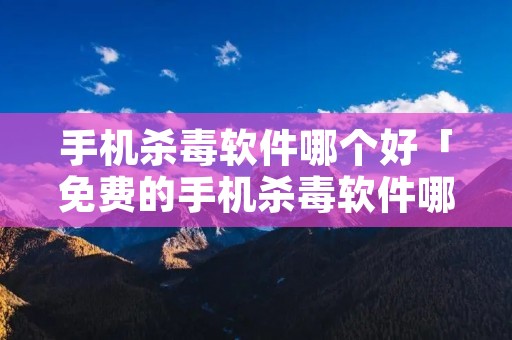 手机杀毒软件哪个好「免费的手机杀毒软件哪个好」