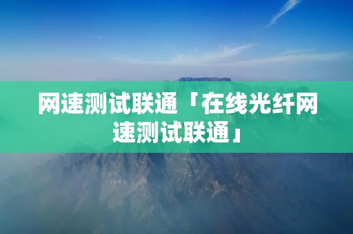 网速测试联通「在线光纤网速测试联通」