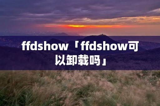 ffdshow「ffdshow可以卸载吗」 ffdshow「ffdshow可以卸载吗」