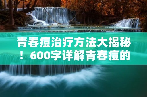 青春痘治疗方法大揭秘!600字详解青春痘的治疗与预防