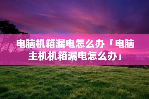 电脑机箱漏电怎么办「电脑主机机箱漏电怎么办」