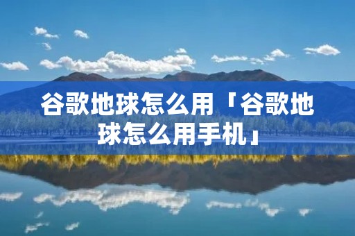 谷歌地球怎么用「谷歌地球怎么用手机」