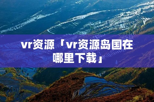 vr资源「vr资源岛国在哪里下载」 vr资源「vr资源岛国在哪里下载」