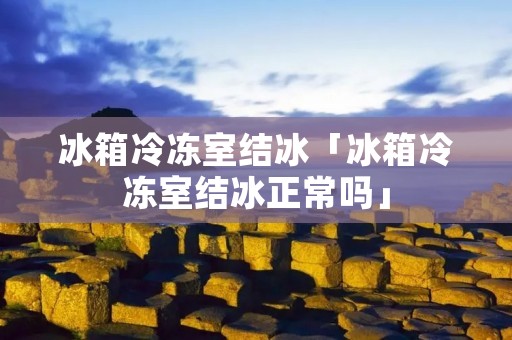冰箱冷冻室结冰「冰箱冷冻室结冰正常吗」 冰箱冷冻室结冰「冰箱冷冻室结冰正常吗」