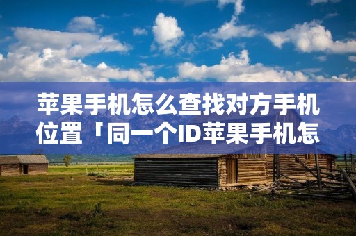 苹果手机怎么查找对方手机位置「同一个ID苹果手机怎么查找对方手机位置」