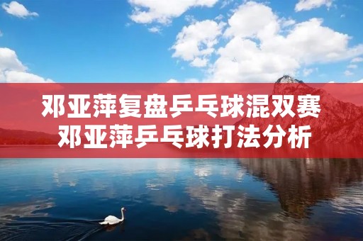 邓亚萍复盘乒乓球混双赛 邓亚萍乒乓球打法分析 邓亚萍复盘乒乓球混双赛 邓亚萍乒乓球打法分析