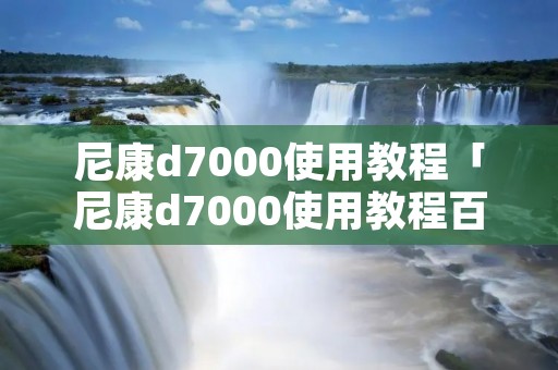 尼康d7000使用教程「尼康d7000使用教程百度网盘」 尼康d7000使用教程「尼康d7000使用教程百度网盘」
