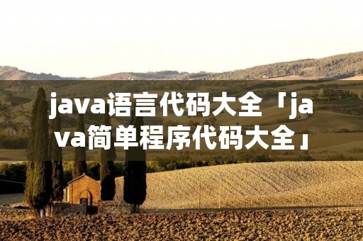 java语言代码大全「java简单程序代码大全」 java语言代码大全「java简单程序代码大全」