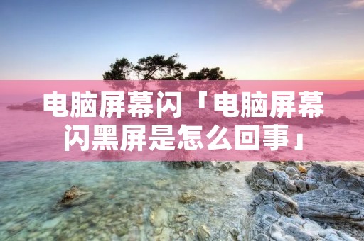 电脑屏幕闪「电脑屏幕闪黑屏是怎么回事」