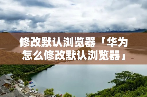 修改默认浏览器「华为怎么修改默认浏览器」 修改默认浏览器「华为怎么修改默认浏览器」