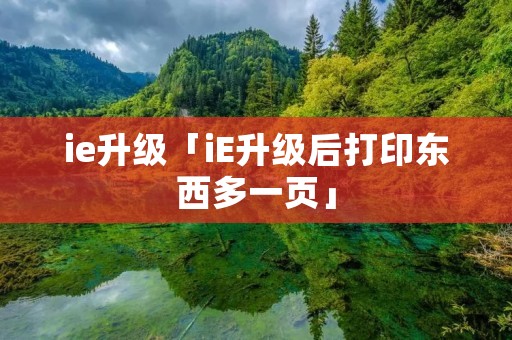 ie升级「iE升级后打印东西多一页」 ie升级「iE升级后打印东西多一页」