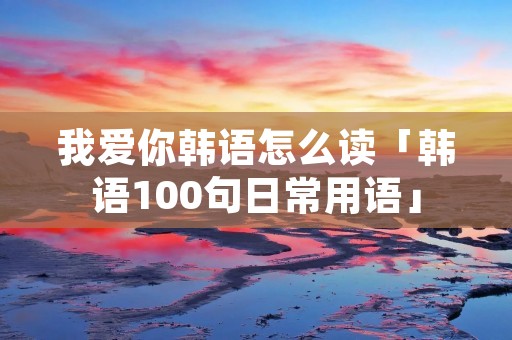 我爱你韩语怎么读「韩语100句日常用语」 我爱你韩语怎么读「韩语100句日常用语」