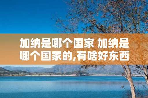 加纳是哪个国家 加纳是哪个国家的,有啥好东西 加纳是哪个国家 加纳是哪个国家的,有啥好东西