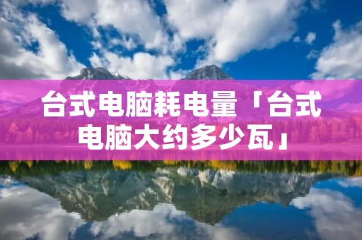 台式电脑耗电量「台式电脑大约多少瓦」