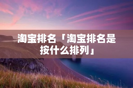 淘宝排名「淘宝排名是按什么排列」 淘宝排名「淘宝排名是按什么排列」