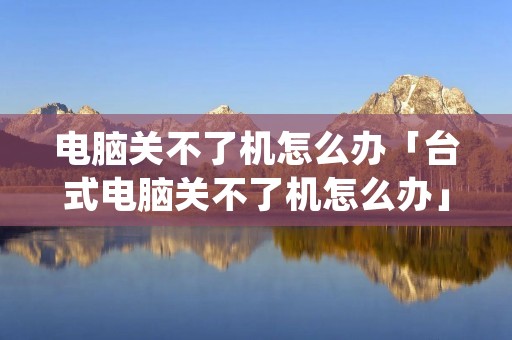 电脑关不了机怎么办「台式电脑关不了机怎么办」