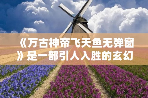 《万古神帝飞天鱼无弹窗》是一部引人入胜的玄幻小说。故事发生在一个神秘的古代世界,主人公是一位拥有神秘力量的神帝,他的身份和使命将引领读者踏上一段惊险刺激的冒险之旅。