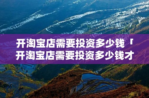 开淘宝店需要投资多少钱「开淘宝店需要投资多少钱才能开」 开淘宝店需要投资多少钱「开淘宝店需要投资多少钱才能开」