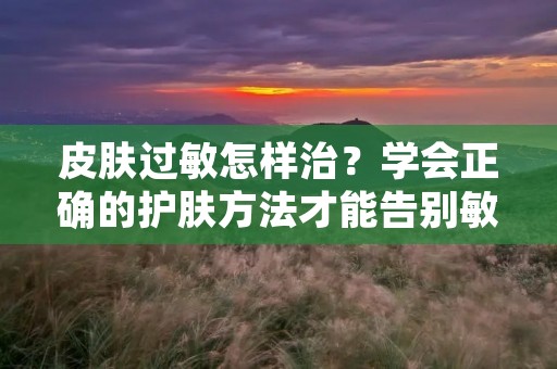 皮肤过敏怎样治？学会正确的护肤方法才能告别敏感困扰
