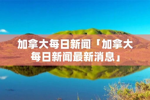 加拿大每日新闻「加拿大每日新闻最新消息」 加拿大每日新闻「加拿大每日新闻最新消息」