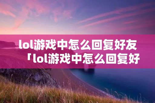 lol游戏中怎么回复好友「lol游戏中怎么回复好友快捷」 lol游戏中怎么回复好友「lol游戏中怎么回复好友快捷」