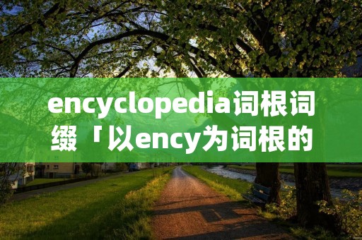 encyclopedia词根词缀「以ency为词根的单词」
