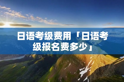 日语考级费用「日语考级报名费多少」