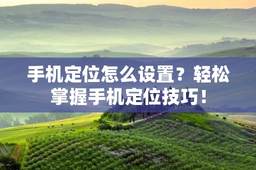 手机定位怎么设置？轻松掌握手机定位技巧！
