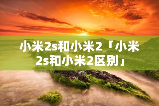 小米2s和小米2「小米2s和小米2区别」 小米2s和小米2「小米2s和小米2区别」