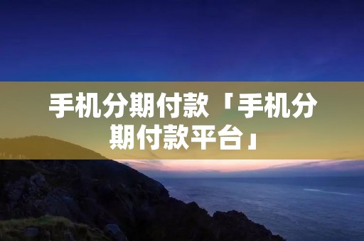 手机分期付款「手机分期付款平台」