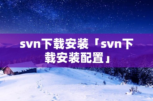svn下载安装「svn下载安装配置」 svn下载安装「svn下载安装配置」
