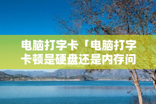 电脑打字卡「电脑打字卡顿是硬盘还是内存问题」 电脑打字卡「电脑打字卡顿是硬盘还是内存问题」