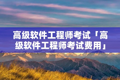高级软件工程师考试「高级软件工程师考试费用」