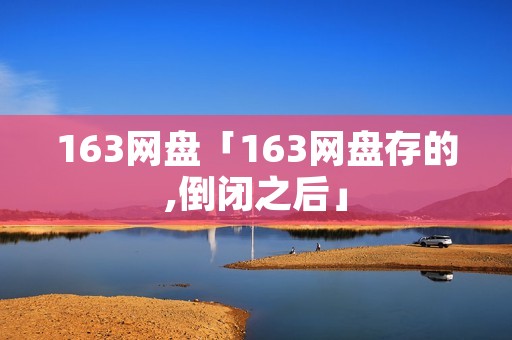 163网盘「163网盘存的,倒闭之后」