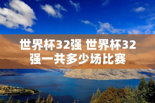 世界杯32强 世界杯32强一共多少场比赛 世界杯32强 世界杯32强一共多少场比赛