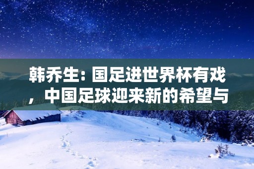 韩乔生: 国足进世界杯有戏,中国足球迎来新的希望与挑战 韩乔生: 国足进世界杯有戏,中国足球迎来新的希望与挑战