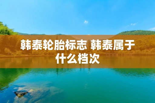 韩泰轮胎标志 韩泰属于什么档次 韩泰轮胎标志 韩泰属于什么档次