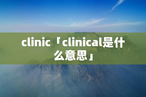 clinic「clinical是什么意思」 clinic「clinical是什么意思」