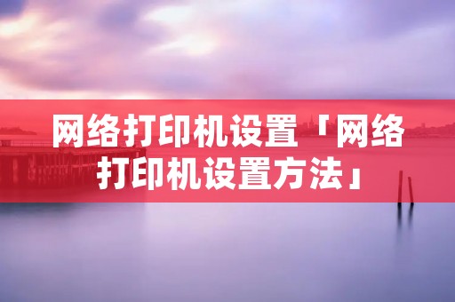 网络打印机设置「网络打印机设置方法」 网络打印机设置「网络打印机设置方法」