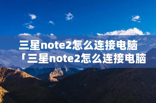三星note2怎么连接电脑「三星note2怎么连接电脑蓝牙」 三星note2怎么连接电脑「三星note2怎么连接电脑蓝牙」